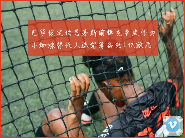 巴萨锁定伯恩茅斯前锋克鲁皮作为小蜘蛛替代人选需筹备约1亿欧元