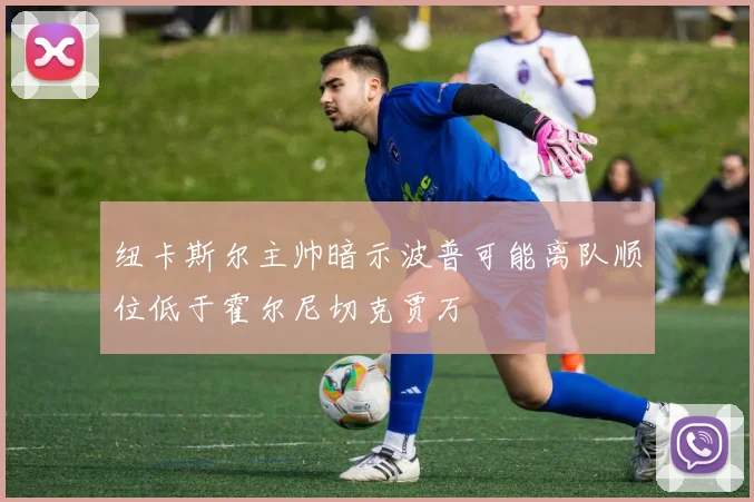 纽卡斯尔主帅暗示波普可能离队顺位低于霍尔尼切克贾万
