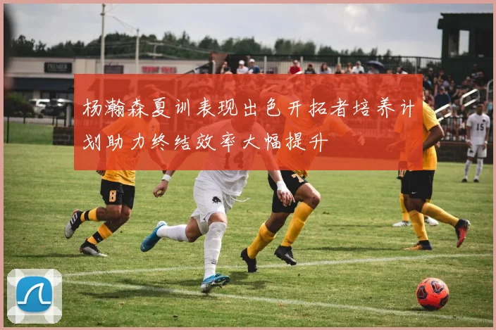杨瀚森夏训表现出色开拓者培养计划助力终结效率大幅提升