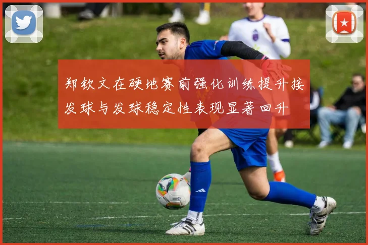 郑钦文在硬地赛前强化训练提升接发球与发球稳定性表现显著回升